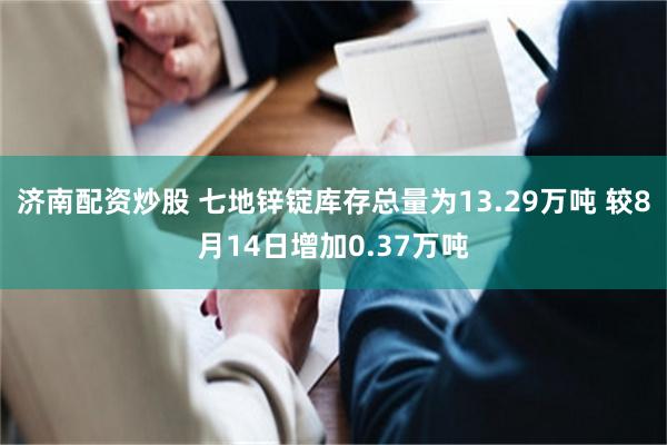 济南配资炒股 七地锌锭库存总量为13.29万吨 较8月14日增加0.37万吨