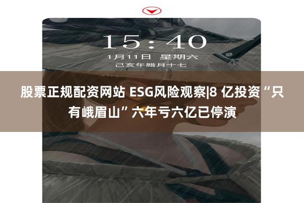 股票正规配资网站 ESG风险观察|8 亿投资“只有峨眉山”六年亏六亿已停演
