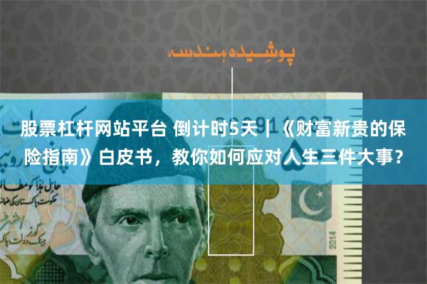 股票杠杆网站平台 倒计时5天｜《财富新贵的保险指南》白皮书，教你如何应对人生三件大事？