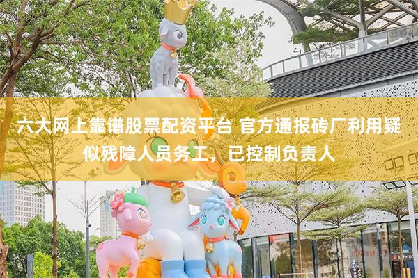 六大网上靠谱股票配资平台 官方通报砖厂利用疑似残障人员务工，已控制负责人