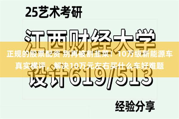 正规的股票配资 别再被割韭菜！10万级新能源车真实横评，解决10万元左右买什么车好难题