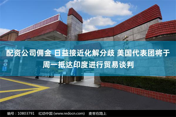 配资公司佣金 日益接近化解分歧 美国代表团将于周一抵达印度进行贸易谈判