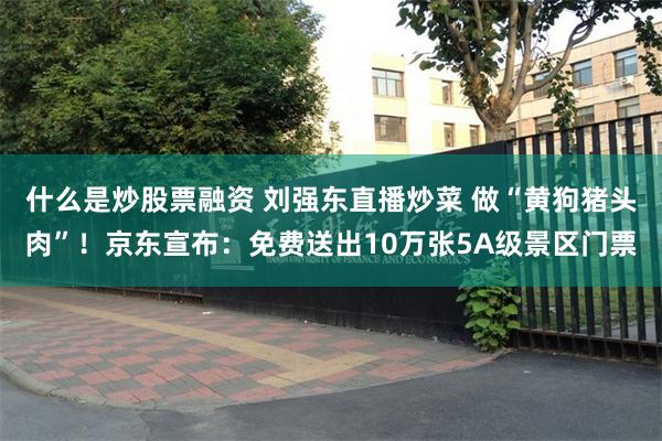 什么是炒股票融资 刘强东直播炒菜 做“黄狗猪头肉”！京东宣布：免费送出10万张5A级景区门票