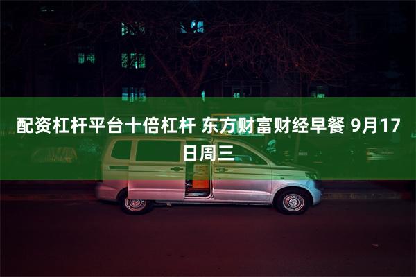 配资杠杆平台十倍杠杆 东方财富财经早餐 9月17日周三
