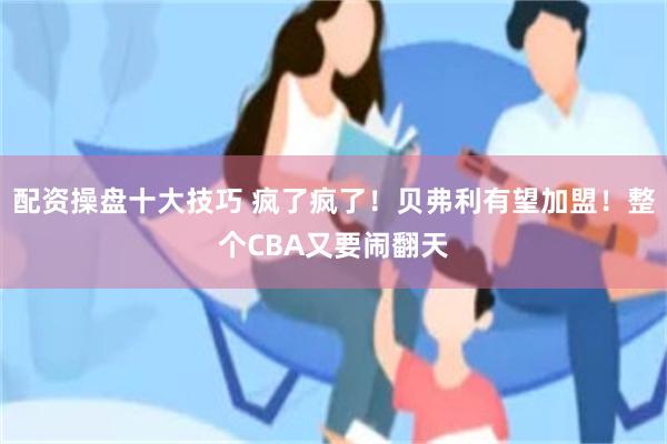 配资操盘十大技巧 疯了疯了！贝弗利有望加盟！整个CBA又要闹翻天