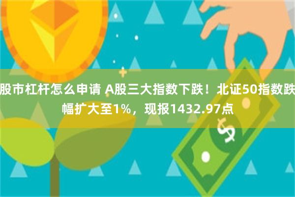 股市杠杆怎么申请 A股三大指数下跌！北证50指数跌幅扩大至1%，现报1432.97点