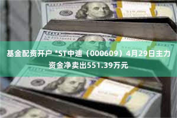 基金配资开户 *ST中迪（000609）4月29日主力资金净卖出551.39万元